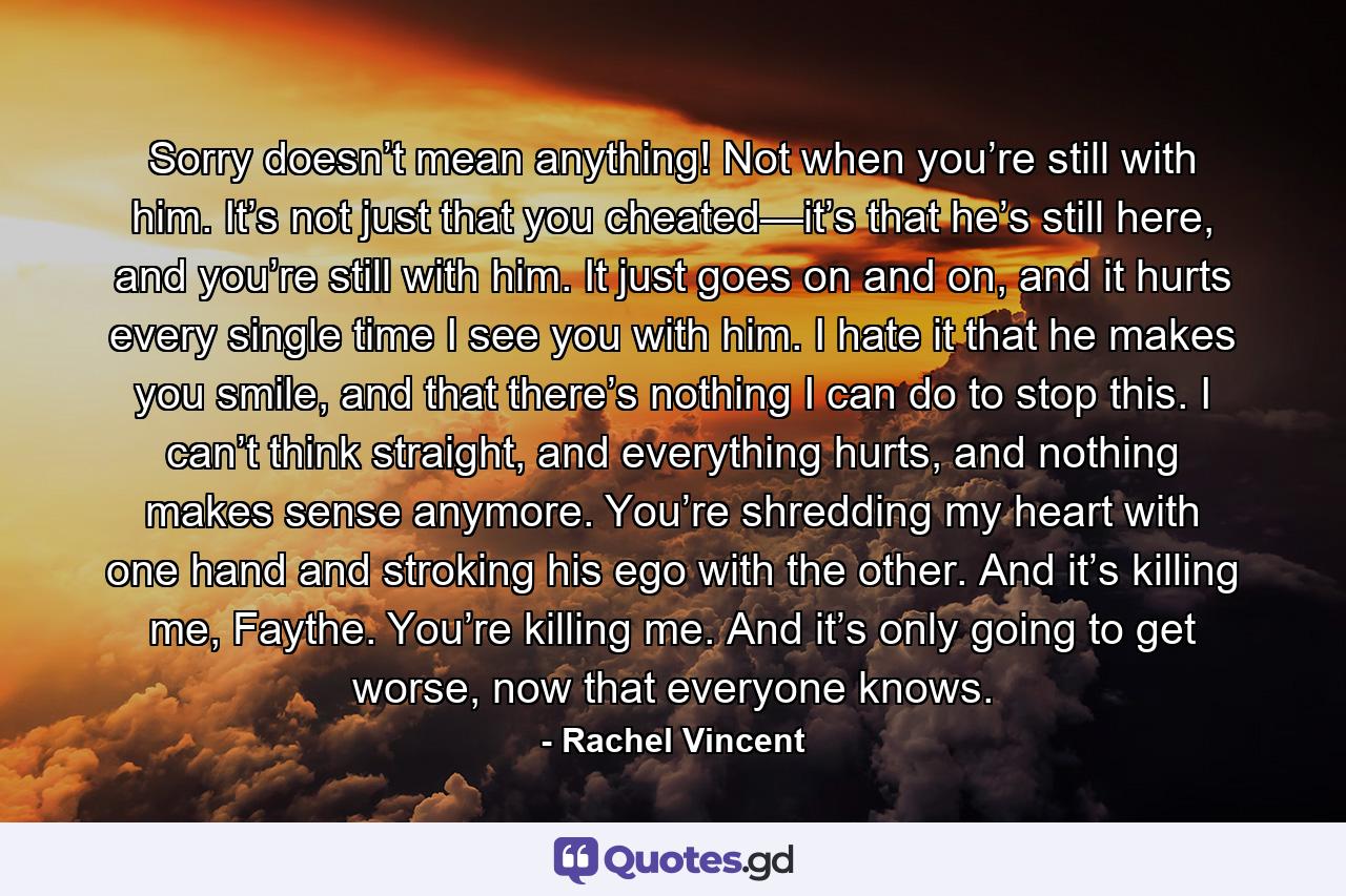 Sorry doesn’t mean anything! Not when you’re still with him. It’s not just that you cheated—it’s that he’s still here, and you’re still with him. It just goes on and on, and it hurts every single time I see you with him. I hate it that he makes you smile, and that there’s nothing I can do to stop this. I can’t think straight, and everything hurts, and nothing makes sense anymore. You’re shredding my heart with one hand and stroking his ego with the other. And it’s killing me, Faythe. You’re killing me. And it’s only going to get worse, now that everyone knows. - Quote by Rachel Vincent