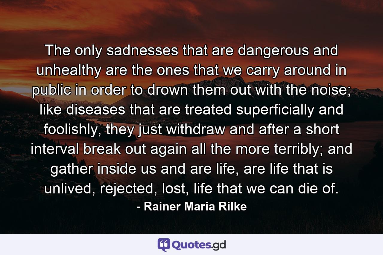 The only sadnesses that are dangerous and unhealthy are the ones that we carry around in public in order to drown them out with the noise; like diseases that are treated superficially and foolishly, they just withdraw and after a short interval break out again all the more terribly; and gather inside us and are life, are life that is unlived, rejected, lost, life that we can die of. - Quote by Rainer Maria Rilke