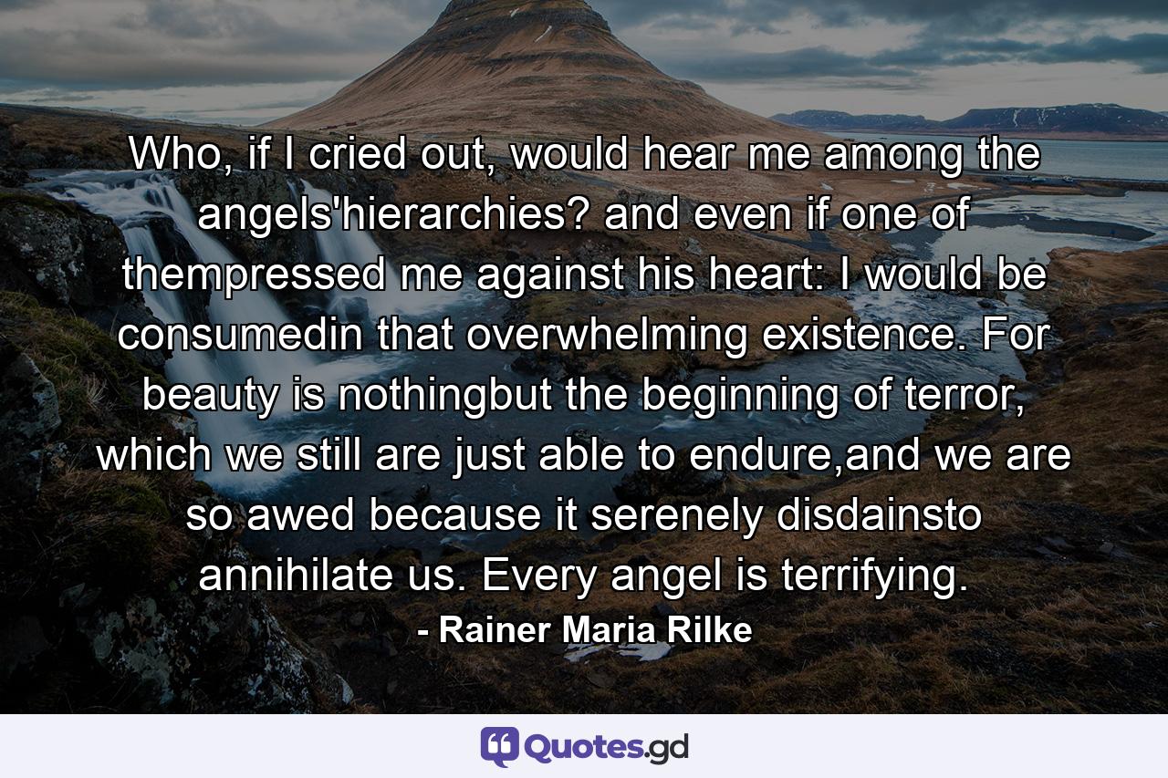 Who, if I cried out, would hear me among the angels'hierarchies? and even if one of thempressed me against his heart: I would be consumedin that overwhelming existence. For beauty is nothingbut the beginning of terror, which we still are just able to endure,and we are so awed because it serenely disdainsto annihilate us. Every angel is terrifying. - Quote by Rainer Maria Rilke