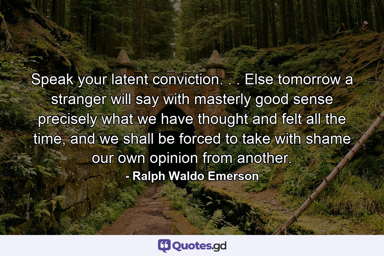 Speak your latent conviction. . . Else tomorrow a stranger will say with masterly good sense precisely what we have thought and felt all the time, and we shall be forced to take with shame our own opinion from another. - Quote by Ralph Waldo Emerson