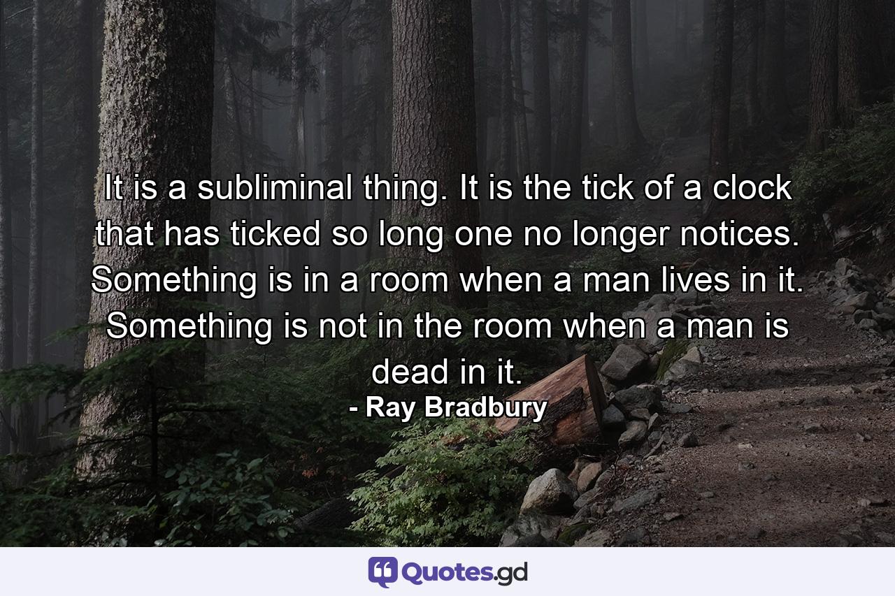 It is a subliminal thing. It is the tick of a clock that has ticked so long one no longer notices. Something is in a room when a man lives in it. Something is not in the room when a man is dead in it. - Quote by Ray Bradbury