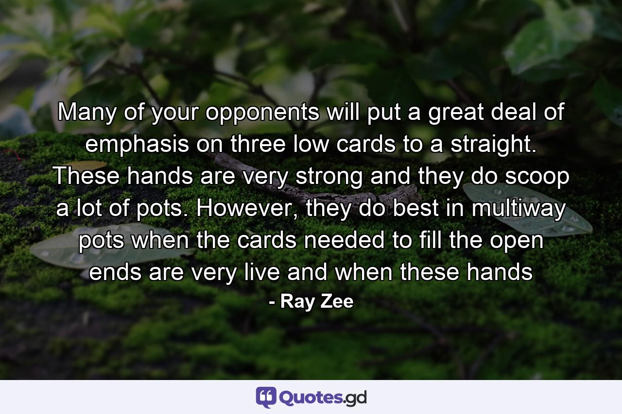 Many of your opponents will put a great deal of emphasis on three low cards to a straight. These hands are very strong and they do scoop a lot of pots. However, they do best in multiway pots when the cards needed to fill the open ends are very live and when these hands - Quote by Ray Zee