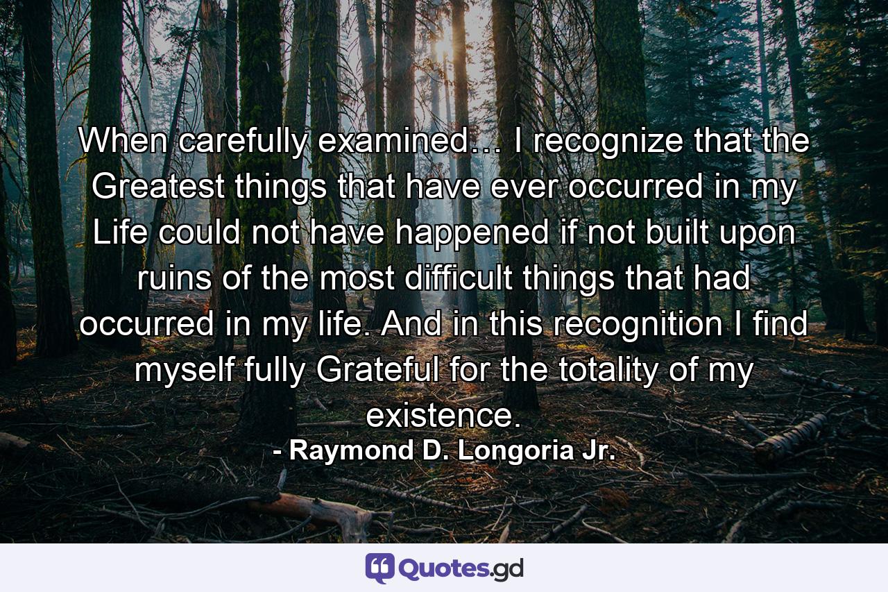When carefully examined… I recognize that the Greatest things that have ever occurred in my Life could not have happened if not built upon ruins of the most difficult things that had occurred in my life. And in this recognition I find myself fully Grateful for the totality of my existence. - Quote by Raymond D. Longoria Jr.
