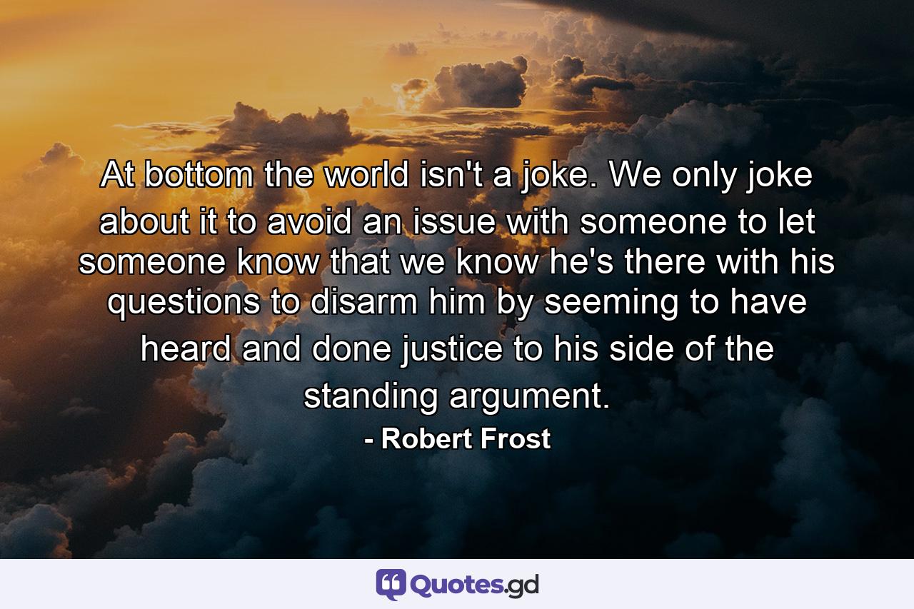 At bottom the world isn't a joke. We only joke about it to avoid an issue with someone  to let someone know that we know he's there with his questions  to disarm him by seeming to have heard and done justice to his side of the standing argument. - Quote by Robert Frost