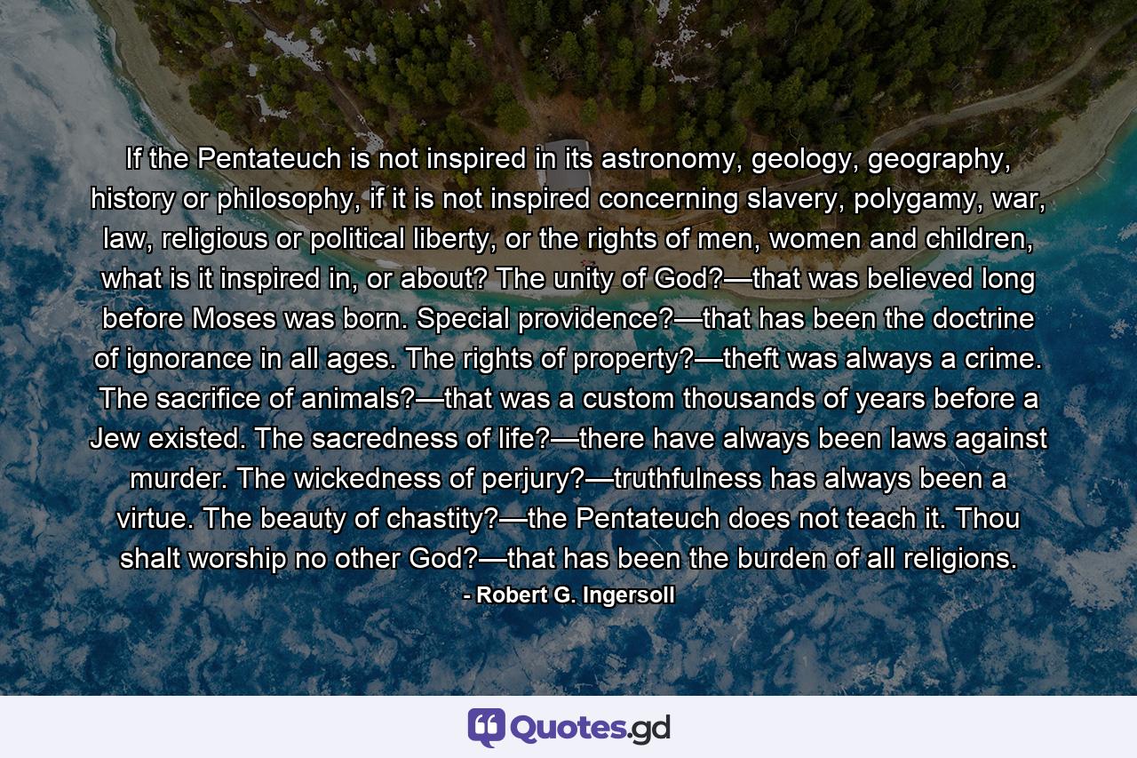 If the Pentateuch is not inspired in its astronomy, geology, geography, history or philosophy, if it is not inspired concerning slavery, polygamy, war, law, religious or political liberty, or the rights of men, women and children, what is it inspired in, or about? The unity of God?—that was believed long before Moses was born. Special providence?—that has been the doctrine of ignorance in all ages. The rights of property?—theft was always a crime. The sacrifice of animals?—that was a custom thousands of years before a Jew existed. The sacredness of life?—there have always been laws against murder. The wickedness of perjury?—truthfulness has always been a virtue. The beauty of chastity?—the Pentateuch does not teach it. Thou shalt worship no other God?—that has been the burden of all religions. - Quote by Robert G. Ingersoll