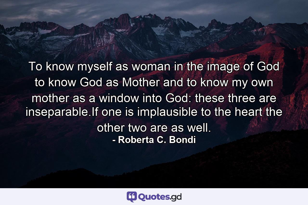 To know myself as woman in the image of God to know God as Mother and to know my own mother as a window into God: these three are inseparable.If one is implausible to the heart the other two are as well. - Quote by Roberta C. Bondi