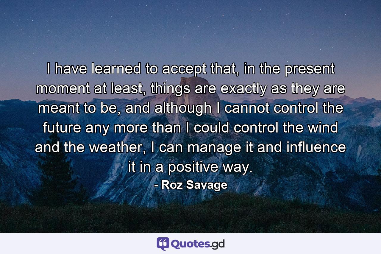 I have learned to accept that, in the present moment at least, things are exactly as they are meant to be, and although I cannot control the future any more than I could control the wind and the weather, I can manage it and influence it in a positive way. - Quote by Roz Savage