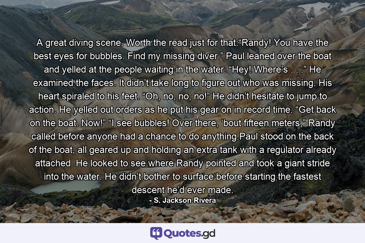 A great diving scene. Worth the read just for that:“Randy! You have the best eyes for bubbles. Find my missing diver.” Paul leaned over the boat and yelled at the people waiting in the water. “Hey! Where’s . . .” He examined the faces. It didn’t take long to figure out who was missing. His heart spiraled to his feet. “Oh, no, no, no!” He didn’t hesitate to jump to action. He yelled out orders as he put his gear on in record time. “Get back on the boat. Now!” “I see bubbles! Over there, ‘bout fifteen meters,” Randy called before anyone had a chance to do anything.Paul stood on the back of the boat, all geared up and holding an extra tank with a regulator already attached. He looked to see where Randy pointed and took a giant stride into the water. He didn’t bother to surface before starting the fastest descent he’d ever made. - Quote by S. Jackson Rivera