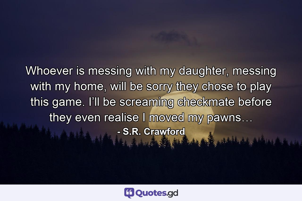 Whoever is messing with my daughter, messing with my home, will be sorry they chose to play this game. I’ll be screaming checkmate before they even realise I moved my pawns… - Quote by S.R. Crawford