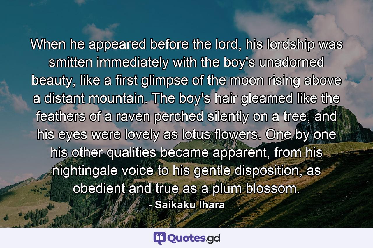 When he appeared before the lord, his lordship was smitten immediately with the boy's unadorned beauty, like a first glimpse of the moon rising above a distant mountain. The boy's hair gleamed like the feathers of a raven perched silently on a tree, and his eyes were lovely as lotus flowers. One by one his other qualities became apparent, from his nightingale voice to his gentle disposition, as obedient and true as a plum blossom. - Quote by Saikaku Ihara