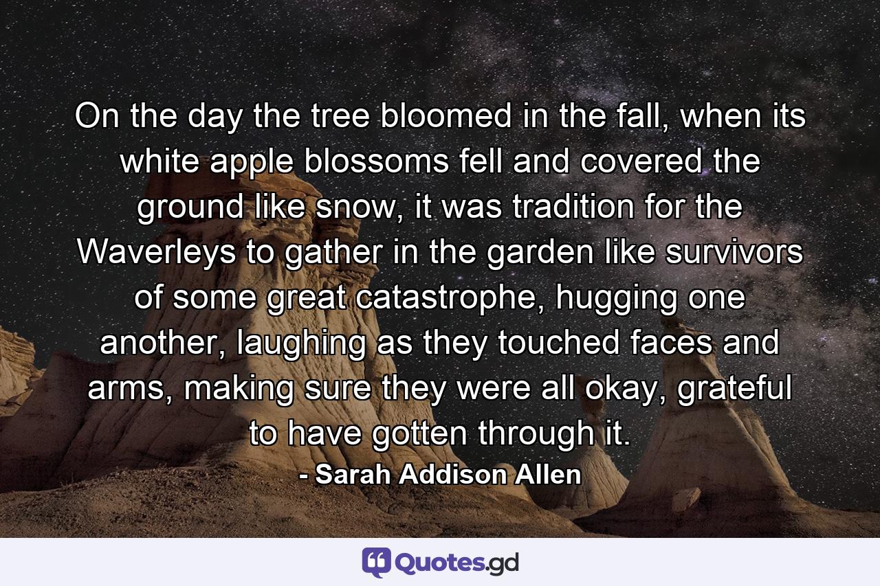 On the day the tree bloomed in the fall, when its white apple blossoms fell and covered the ground like snow, it was tradition for the Waverleys to gather in the garden like survivors of some great catastrophe, hugging one another, laughing as they touched faces and arms, making sure they were all okay, grateful to have gotten through it. - Quote by Sarah Addison Allen