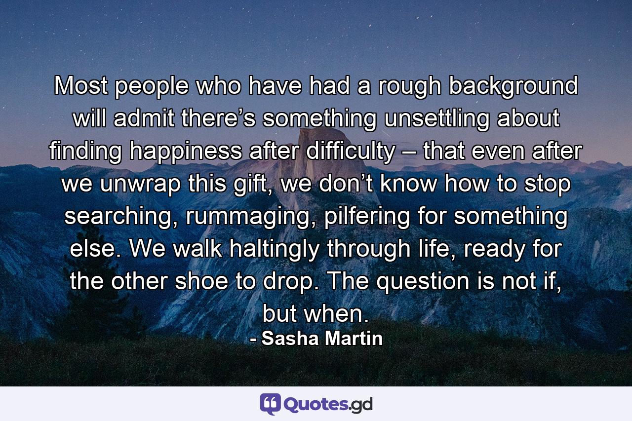 Most people who have had a rough background will admit there’s something unsettling about finding happiness after difficulty – that even after we unwrap this gift, we don’t know how to stop searching, rummaging, pilfering for something else. We walk haltingly through life, ready for the other shoe to drop. The question is not if, but when. - Quote by Sasha Martin
