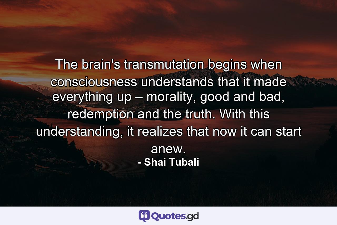The brain's transmutation begins when consciousness understands that it made everything up – morality, good and bad, redemption and the truth. With this understanding, it realizes that now it can start anew. - Quote by Shai Tubali