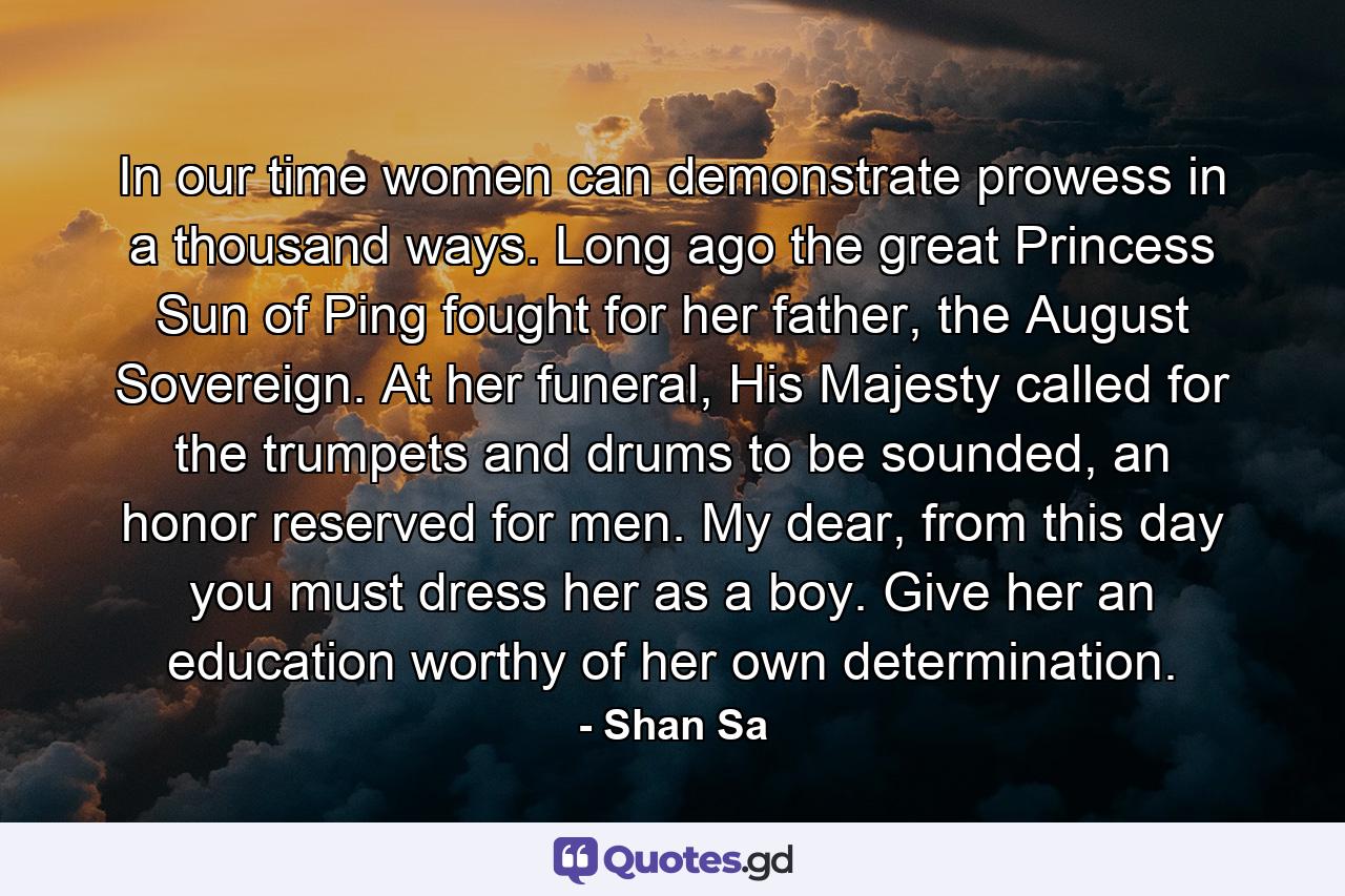 In our time women can demonstrate prowess in a thousand ways. Long ago the great Princess Sun of Ping fought for her father, the August Sovereign. At her funeral, His Majesty called for the trumpets and drums to be sounded, an honor reserved for men. My dear, from this day you must dress her as a boy. Give her an education worthy of her own determination. - Quote by Shan Sa