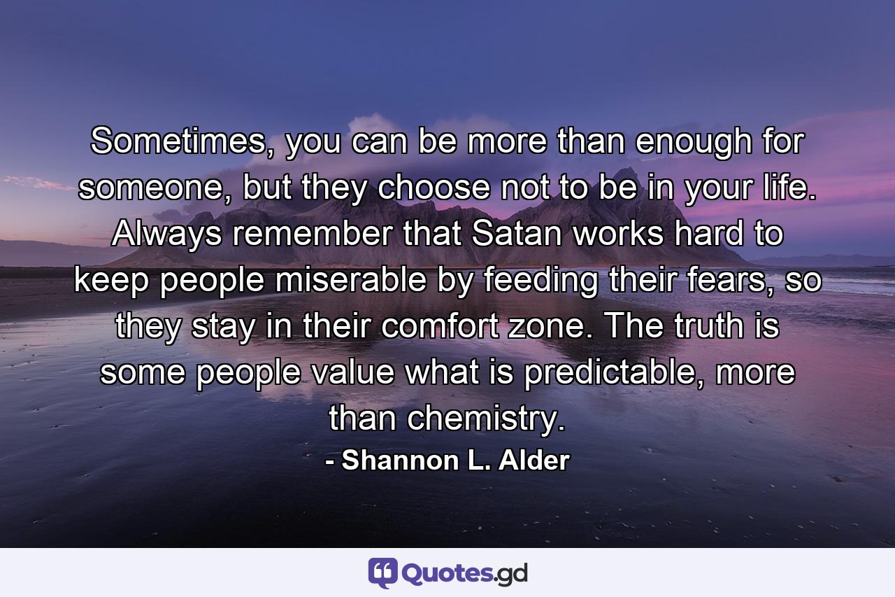 Sometimes, you can be more than enough for someone, but they choose not to be in your life. Always remember that Satan works hard to keep people miserable by feeding their fears, so they stay in their comfort zone. The truth is some people value what is predictable, more than chemistry. - Quote by Shannon L. Alder