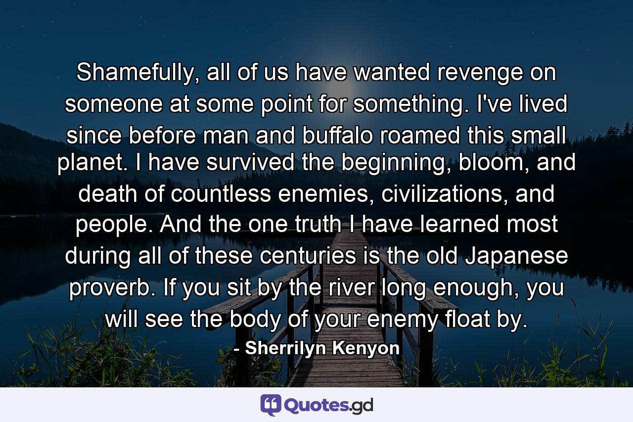 Shamefully, all of us have wanted revenge on someone at some point for something. I've lived since before man and buffalo roamed this small planet. I have survived the beginning, bloom, and death of countless enemies, civilizations, and people. And the one truth I have learned most during all of these centuries is the old Japanese proverb. If you sit by the river long enough, you will see the body of your enemy float by. - Quote by Sherrilyn Kenyon