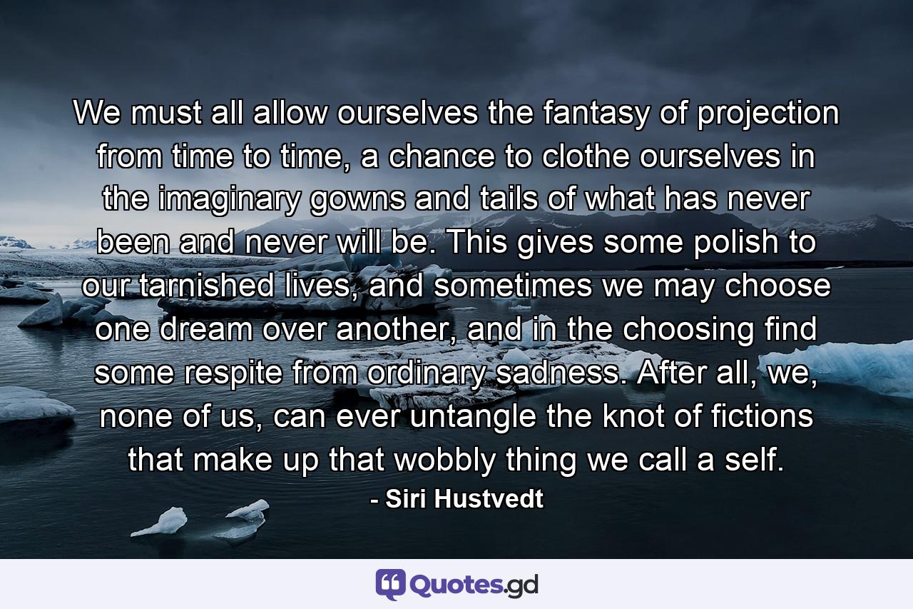 We must all allow ourselves the fantasy of projection from time to time, a chance to clothe ourselves in the imaginary gowns and tails of what has never been and never will be. This gives some polish to our tarnished lives, and sometimes we may choose one dream over another, and in the choosing find some respite from ordinary sadness. After all, we, none of us, can ever untangle the knot of fictions that make up that wobbly thing we call a self. - Quote by Siri Hustvedt