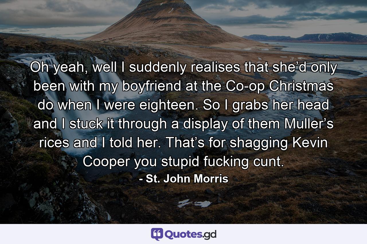 Oh yeah, well I suddenly realises that she’d only been with my boyfriend at the Co-op Christmas do when I were eighteen. So I grabs her head and I stuck it through a display of them Muller’s rices and I told her. That’s for shagging Kevin Cooper you stupid fucking cunt. - Quote by St. John Morris