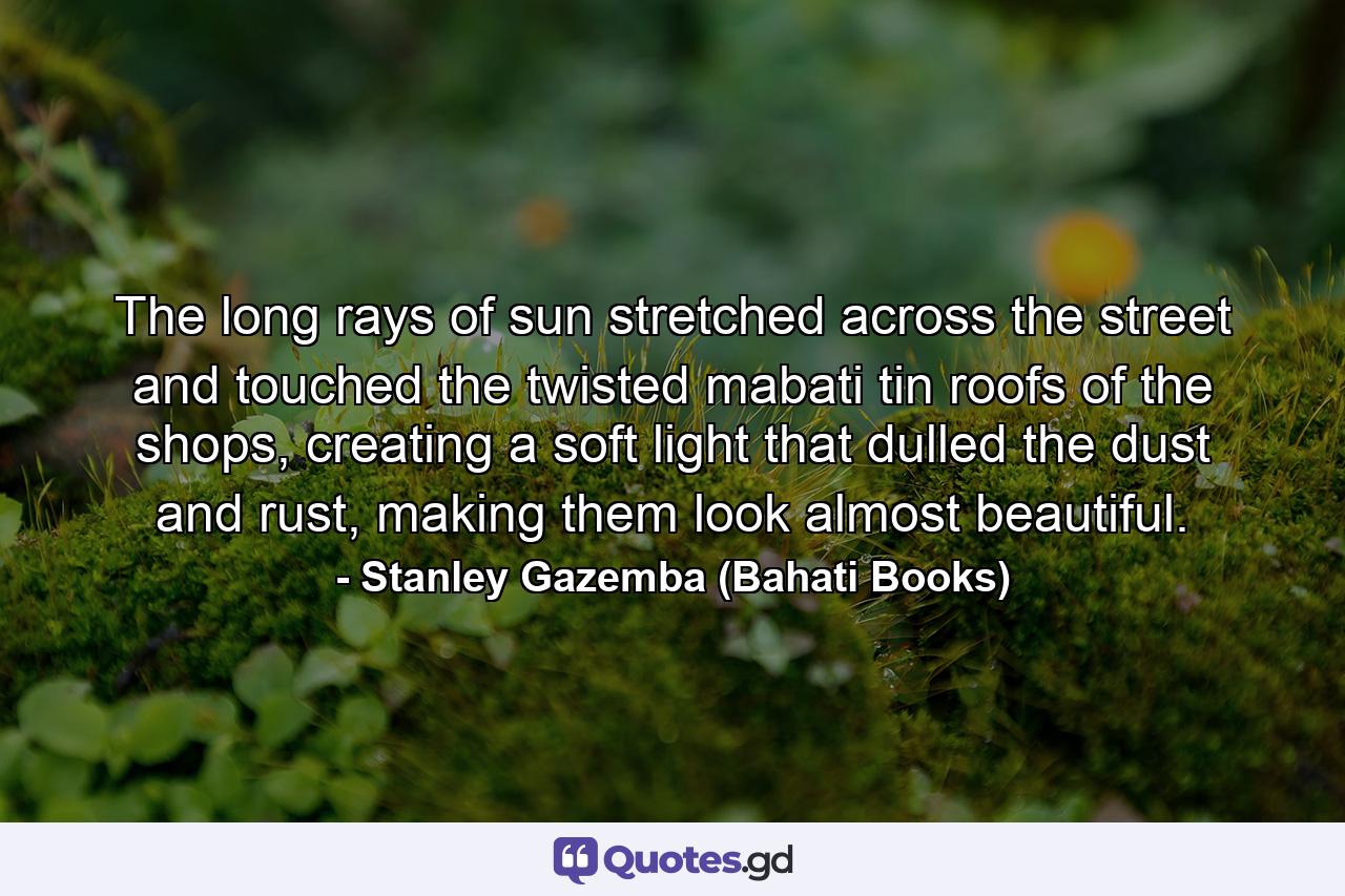 The long rays of sun stretched across the street and touched the twisted mabati tin roofs of the shops, creating a soft light that dulled the dust and rust, making them look almost beautiful. - Quote by Stanley Gazemba (Bahati Books)