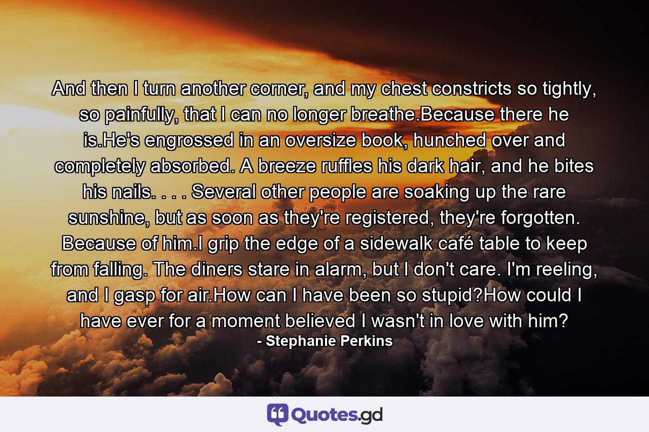 And then I turn another corner, and my chest constricts so tightly, so painfully, that I can no longer breathe.Because there he is.He's engrossed in an oversize book, hunched over and completely absorbed. A breeze ruffles his dark hair, and he bites his nails. . . . Several other people are soaking up the rare sunshine, but as soon as they're registered, they're forgotten. Because of him.I grip the edge of a sidewalk café table to keep from falling. The diners stare in alarm, but I don't care. I'm reeling, and I gasp for air.How can I have been so stupid?How could I have ever for a moment believed I wasn't in love with him? - Quote by Stephanie Perkins