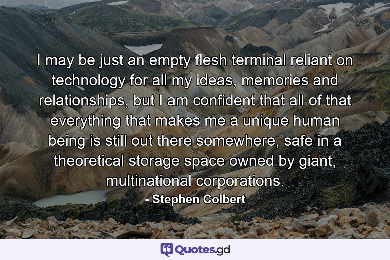 I may be just an empty flesh terminal reliant on technology for all my ideas, memories and relationships, but I am confident that all of that everything that makes me a unique human being is still out there somewhere, safe in a theoretical storage space owned by giant, multinational corporations. - Quote by Stephen Colbert