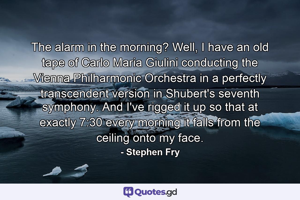 The alarm in the morning? Well, I have an old tape of Carlo Maria Giulini conducting the Vienna Philharmonic Orchestra in a perfectly transcendent version in Shubert's seventh symphony. And I've rigged it up so that at exactly 7:30 every morning it falls from the ceiling onto my face. - Quote by Stephen Fry