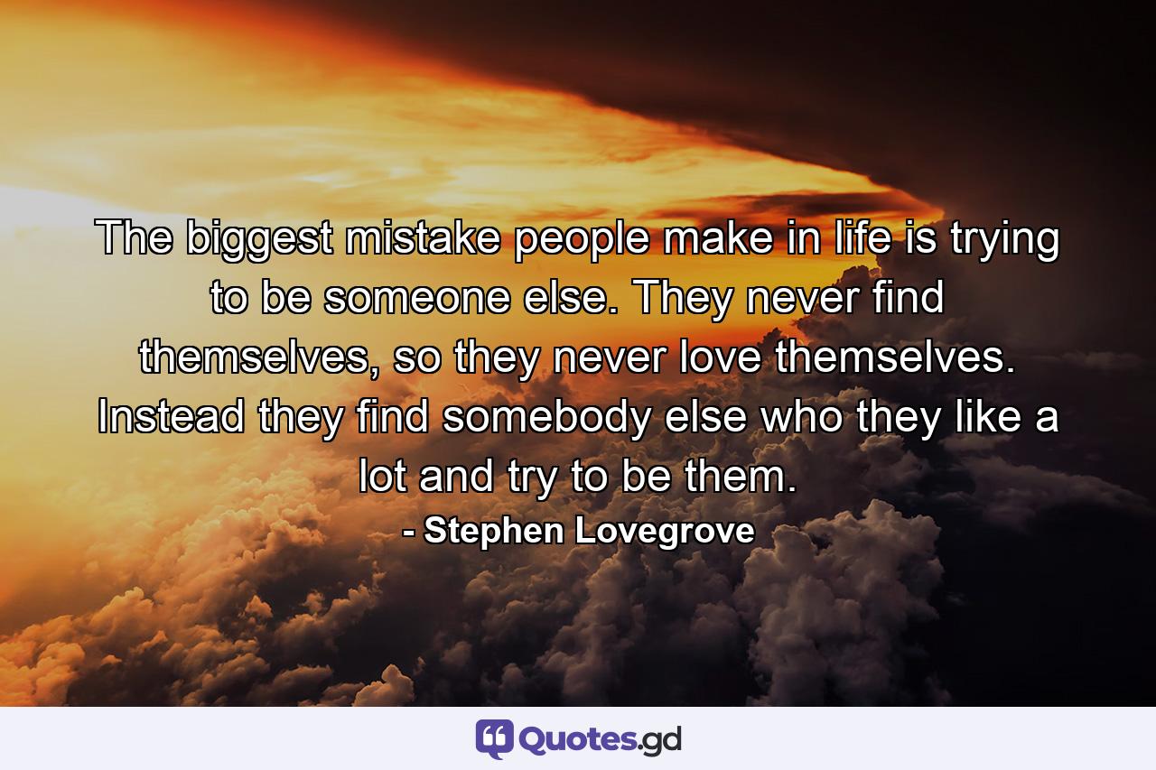 The biggest mistake people make in life is trying to be someone else. They never find themselves, so they never love themselves. Instead they find somebody else who they like a lot and try to be them. - Quote by Stephen Lovegrove