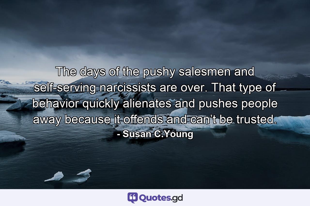 The days of the pushy salesmen and self-serving narcissists are over. That type of behavior quickly alienates and pushes people away because it offends and can’t be trusted. - Quote by Susan C.Young
