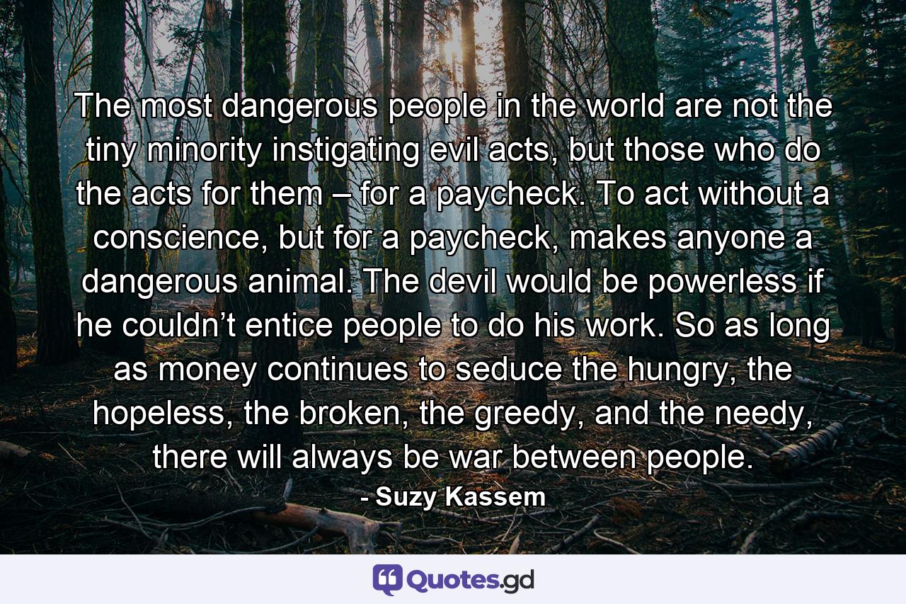 The most dangerous people in the world are not the tiny minority instigating evil acts, but those who do the acts for them – for a paycheck. To act without a conscience, but for a paycheck, makes anyone a dangerous animal. The devil would be powerless if he couldn’t entice people to do his work. So as long as money continues to seduce the hungry, the hopeless, the broken, the greedy, and the needy, there will always be war between people. - Quote by Suzy Kassem