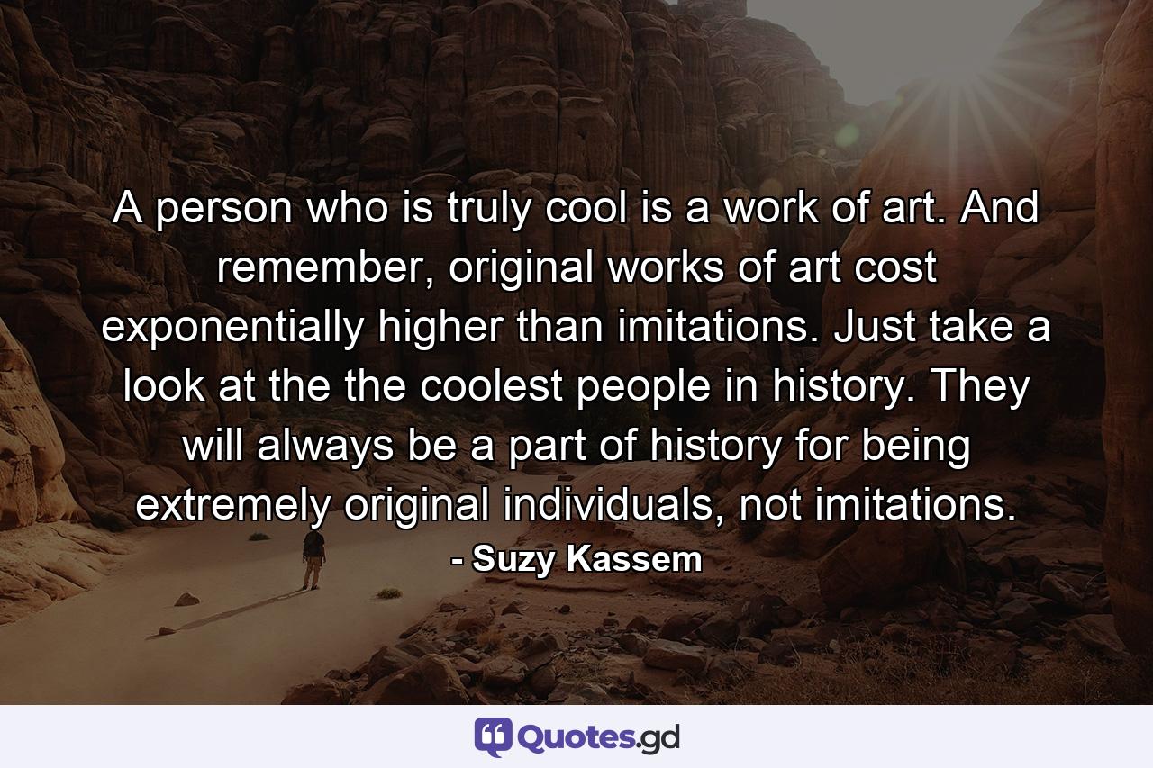 A person who is truly cool is a work of art. And remember, original works of art cost exponentially higher than imitations. Just take a look at the the coolest people in history. They will always be a part of history for being extremely original individuals, not imitations. - Quote by Suzy Kassem