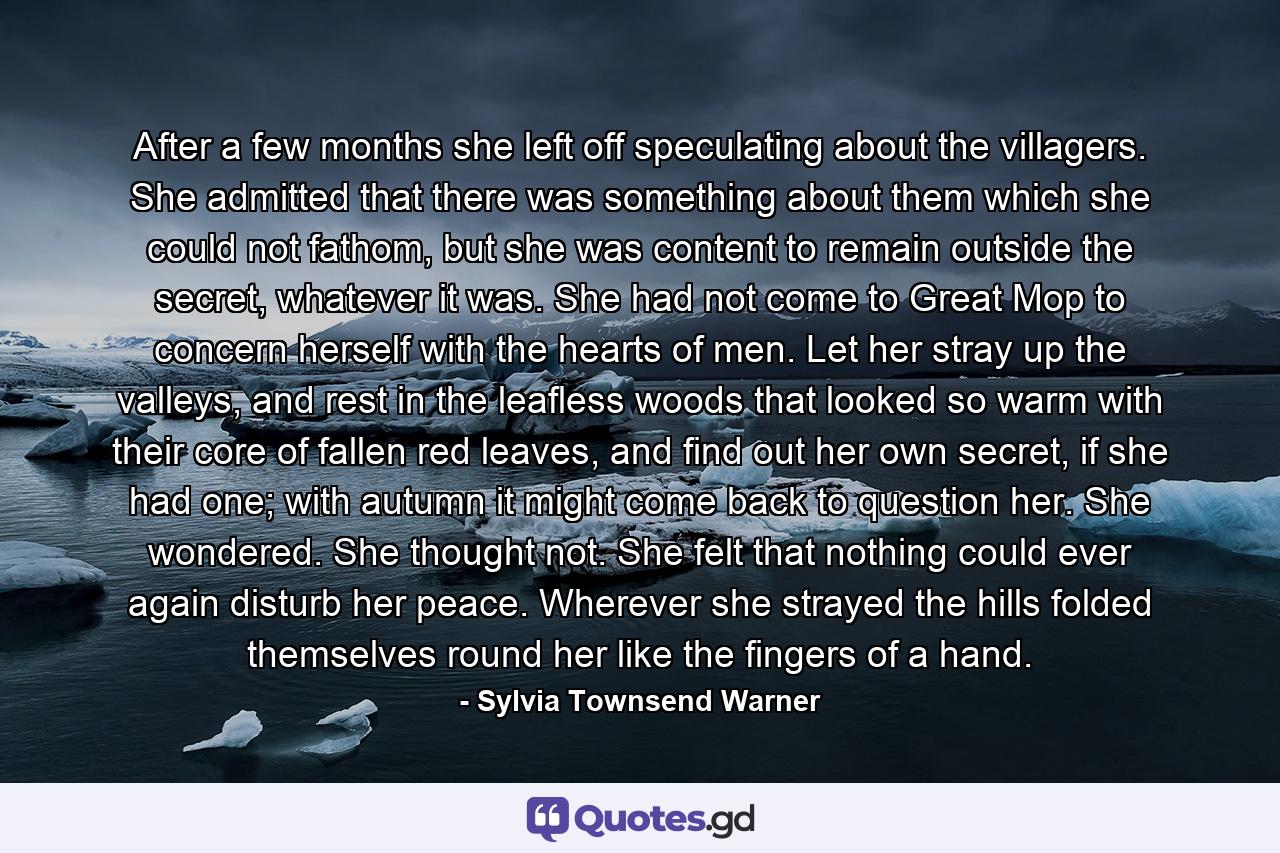 After a few months she left off speculating about the villagers. She admitted that there was something about them which she could not fathom, but she was content to remain outside the secret, whatever it was. She had not come to Great Mop to concern herself with the hearts of men. Let her stray up the valleys, and rest in the leafless woods that looked so warm with their core of fallen red leaves, and find out her own secret, if she had one; with autumn it might come back to question her. She wondered. She thought not. She felt that nothing could ever again disturb her peace. Wherever she strayed the hills folded themselves round her like the fingers of a hand. - Quote by Sylvia Townsend Warner