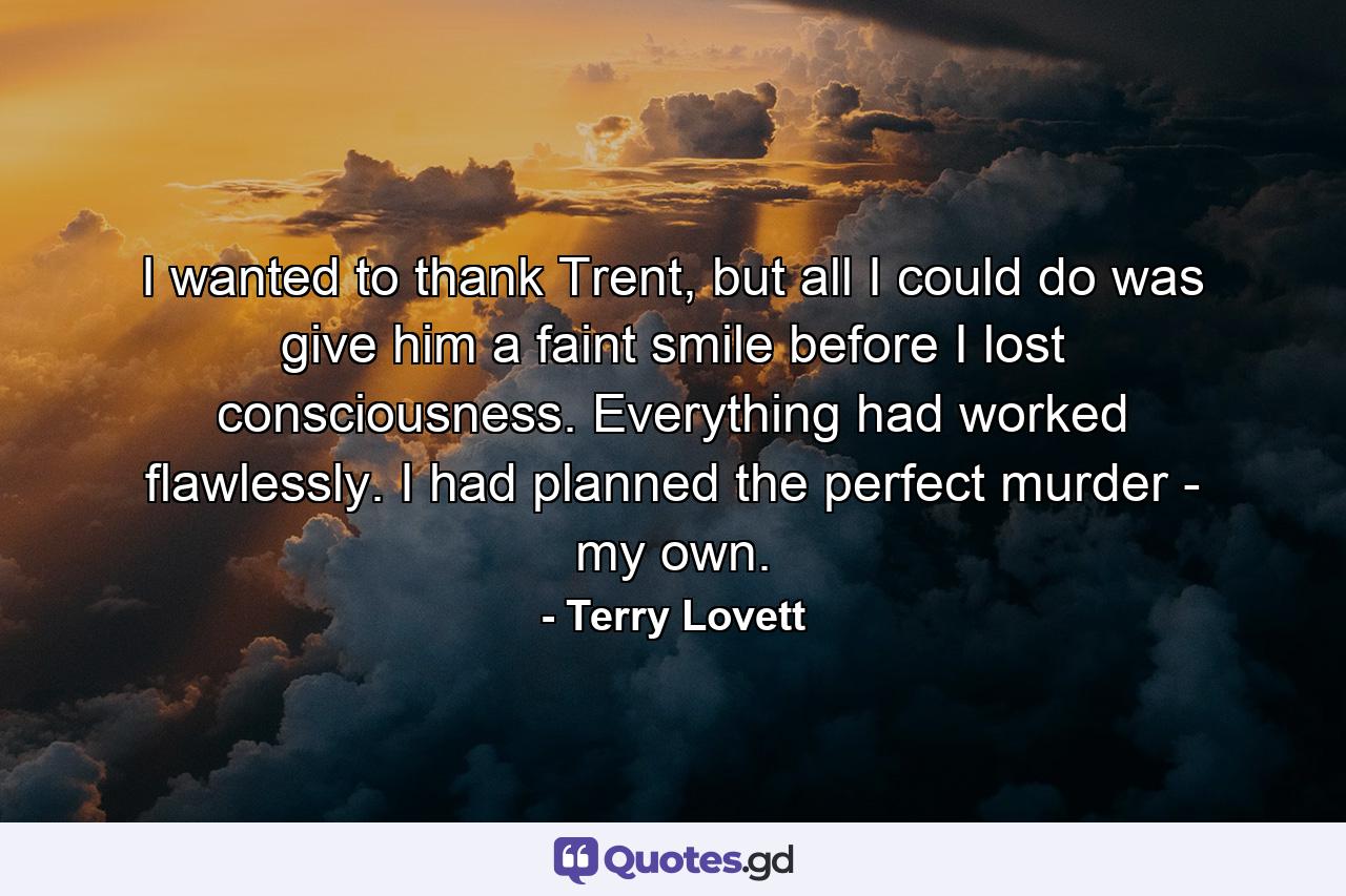 I wanted to thank Trent, but all I could do was give him a faint smile before I lost consciousness. Everything had worked flawlessly. I had planned the perfect murder - my own. - Quote by Terry Lovett