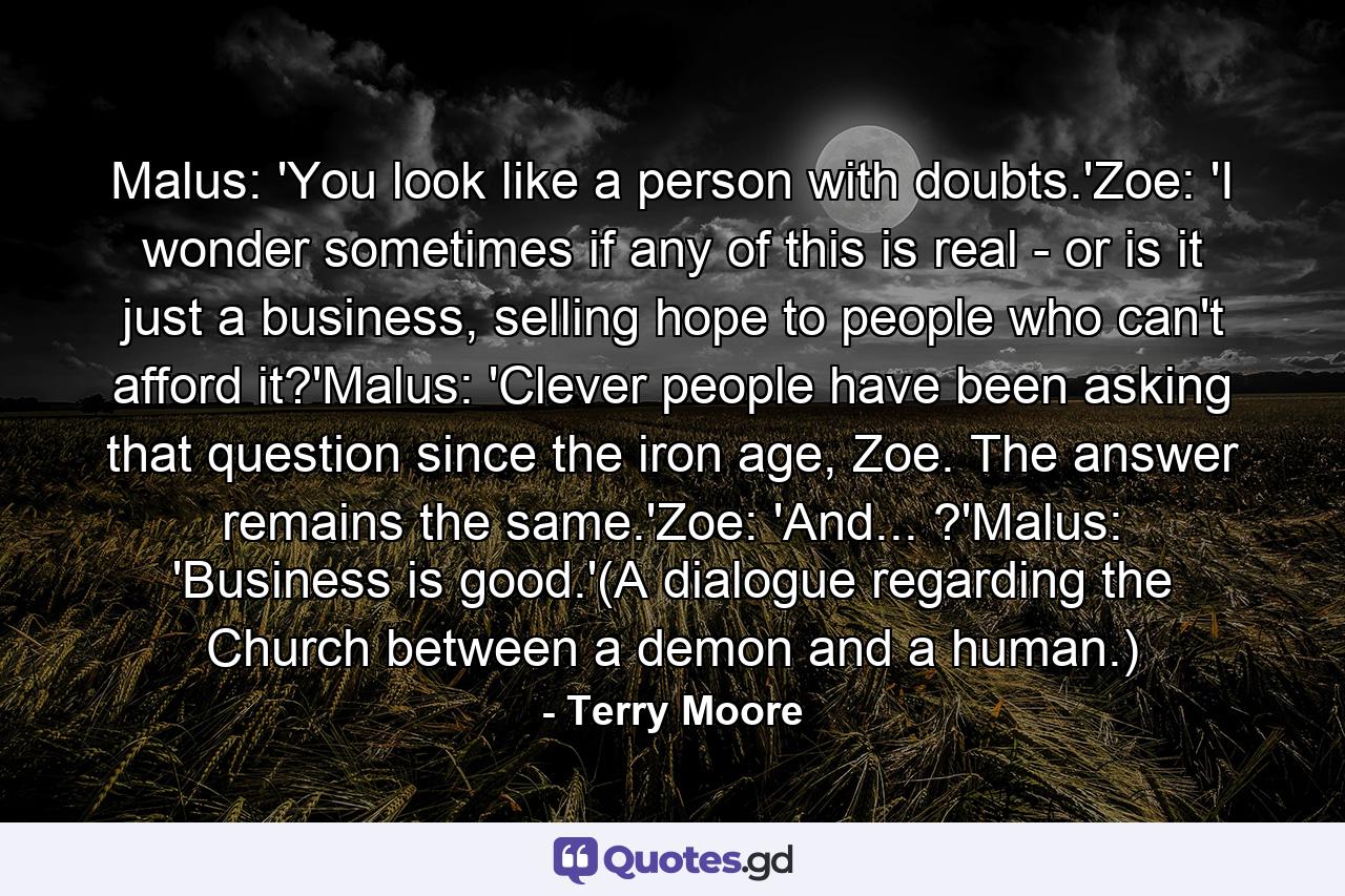 Malus: 'You look like a person with doubts.'Zoe: 'I wonder sometimes if any of this is real - or is it just a business, selling hope to people who can't afford it?'Malus: 'Clever people have been asking that question since the iron age, Zoe. The answer remains the same.'Zoe: 'And... ?'Malus: 'Business is good.'(A dialogue regarding the Church between a demon and a human.) - Quote by Terry Moore