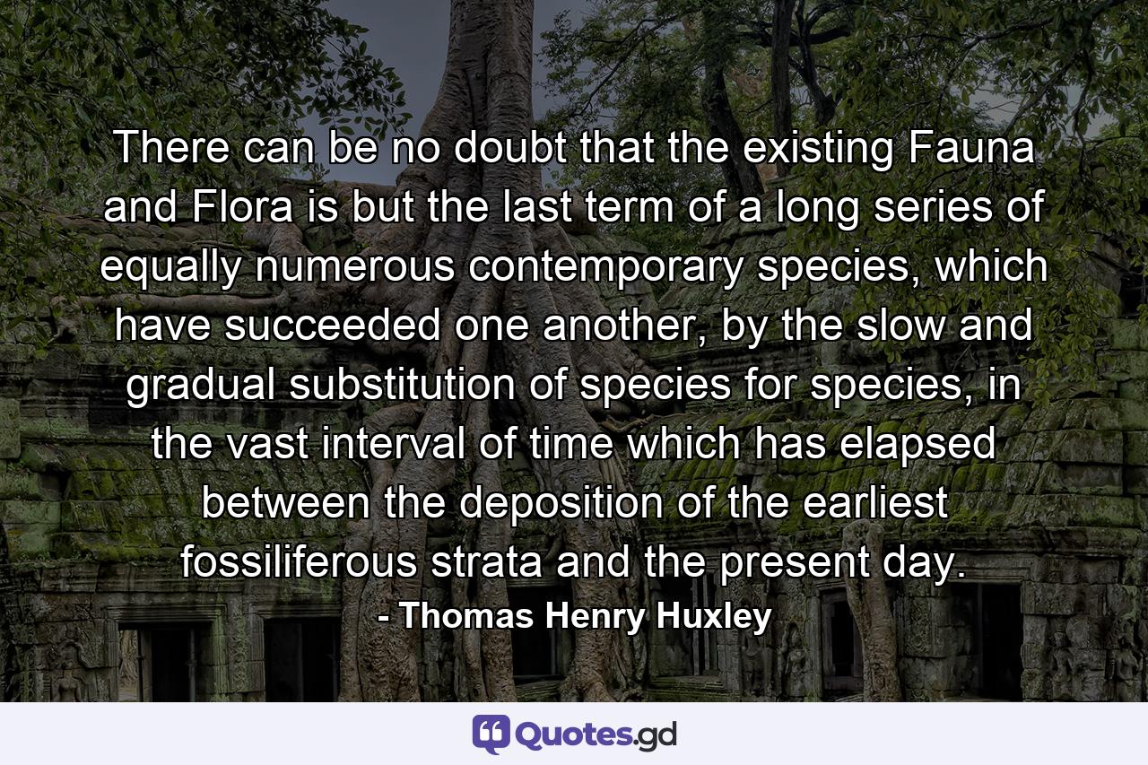 There can be no doubt that the existing Fauna and Flora is but the last term of a long series of equally numerous contemporary species, which have succeeded one another, by the slow and gradual substitution of species for species, in the vast interval of time which has elapsed between the deposition of the earliest fossiliferous strata and the present day. - Quote by Thomas Henry Huxley