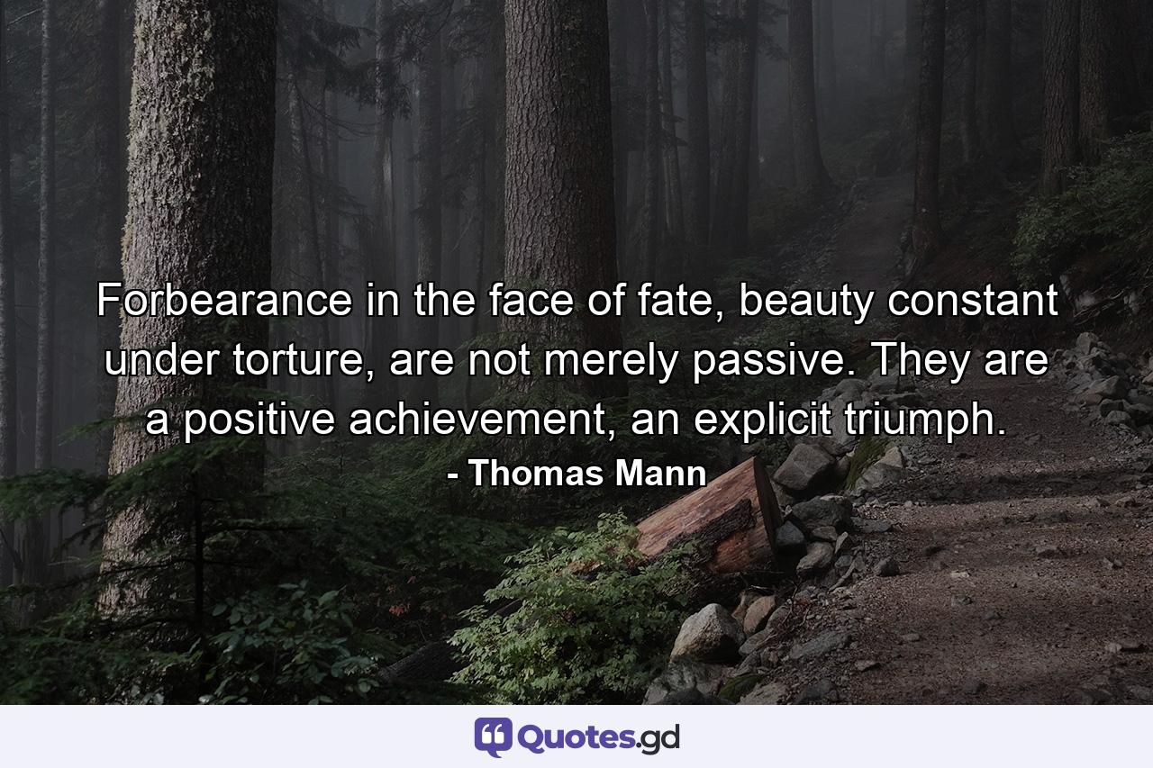 Forbearance in the face of fate, beauty constant under torture, are not merely passive. They are a positive achievement, an explicit triumph. - Quote by Thomas Mann