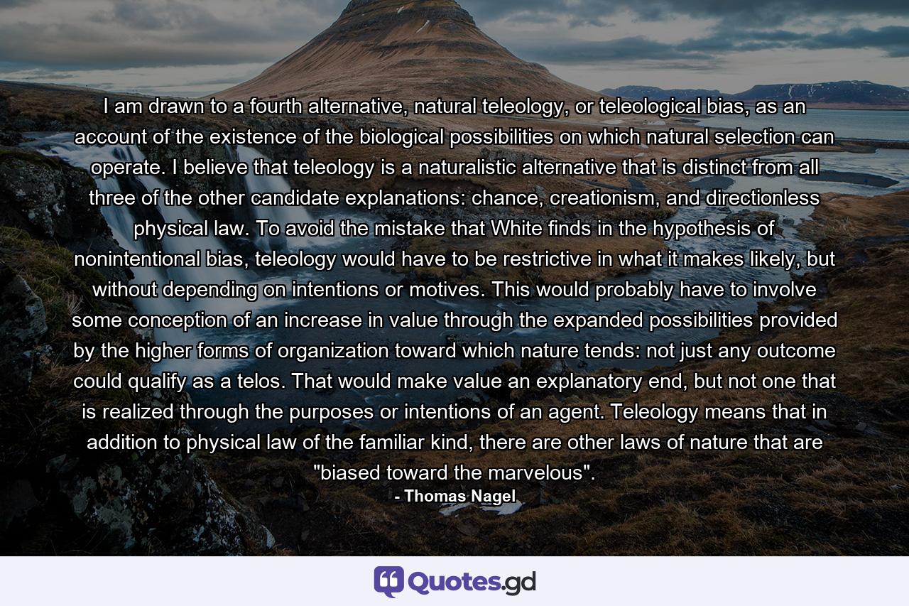 I am drawn to a fourth alternative, natural teleology, or teleological bias, as an account of the existence of the biological possibilities on which natural selection can operate. I believe that teleology is a naturalistic alternative that is distinct from all three of the other candidate explanations: chance, creationism, and directionless physical law. To avoid the mistake that White finds in the hypothesis of nonintentional bias, teleology would have to be restrictive in what it makes likely, but without depending on intentions or motives. This would probably have to involve some conception of an increase in value through the expanded possibilities provided by the higher forms of organization toward which nature tends: not just any outcome could qualify as a telos. That would make value an explanatory end, but not one that is realized through the purposes or intentions of an agent. Teleology means that in addition to physical law of the familiar kind, there are other laws of nature that are 