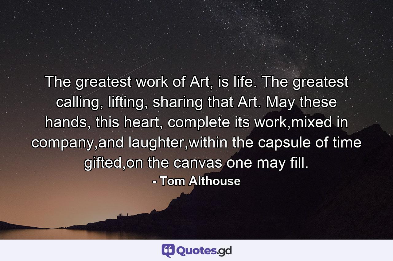 The greatest work of Art, is life. The greatest calling, lifting, sharing that Art. May these hands, this heart, complete its work,mixed in company,and laughter,within the capsule of time gifted,on the canvas one may fill. - Quote by Tom Althouse