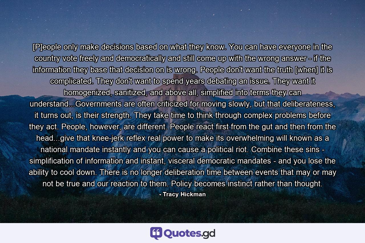 [P]eople only make decisions based on what they know. You can have everyone in the country vote freely and democratically and still come up with the wrong answer - if the information they base that decision on is wrong. People don't want the truth [when] it is complicated. They don't want to spend years debating an issue. They want it homogenized, sanitized, and above all, simplified into terms they can understand...Governments are often criticized for moving slowly, but that deliberateness, it turns out, is their strength. They take time to think through complex problems before they act. People, however, are different. People react first from the gut and then from the head...give that knee-jerk reflex real power to make its overwhelming will known as a national mandate instantly and you can cause a political riot. Combine these sins - simplification of information and instant, visceral democratic mandates - and you lose the ability to cool down. There is no longer deliberation time between events that may or may not be true and our reaction to them. Policy becomes instinct rather than thought. - Quote by Tracy Hickman