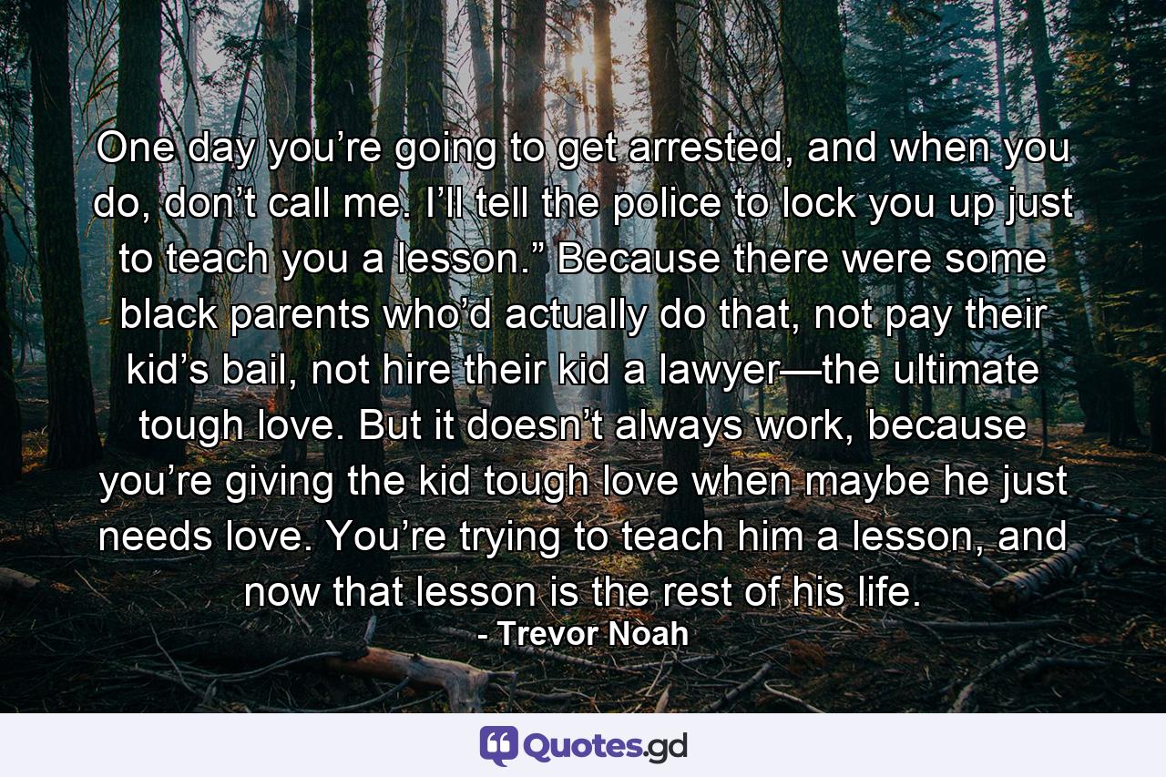 One day you’re going to get arrested, and when you do, don’t call me. I’ll tell the police to lock you up just to teach you a lesson.” Because there were some black parents who’d actually do that, not pay their kid’s bail, not hire their kid a lawyer—the ultimate tough love. But it doesn’t always work, because you’re giving the kid tough love when maybe he just needs love. You’re trying to teach him a lesson, and now that lesson is the rest of his life. - Quote by Trevor Noah