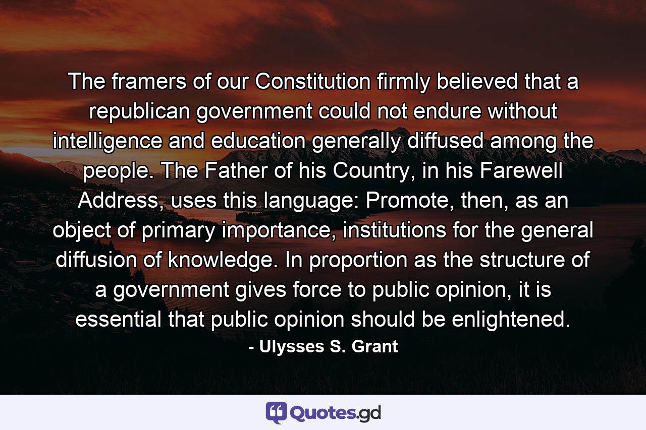 The framers of our Constitution firmly believed that a republican government could not endure without intelligence and education generally diffused among the people. The Father of his Country, in his Farewell Address, uses this language: Promote, then, as an object of primary importance, institutions for the general diffusion of knowledge. In proportion as the structure of a government gives force to public opinion, it is essential that public opinion should be enlightened. - Quote by Ulysses S. Grant