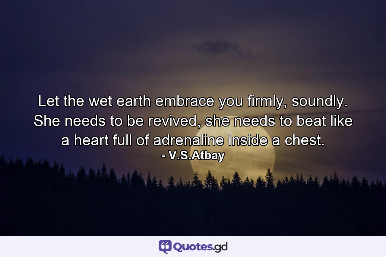 Let the wet earth embrace you firmly, soundly. She needs to be revived, she needs to beat like a heart full of adrenaline inside a chest. - Quote by V.S.Atbay