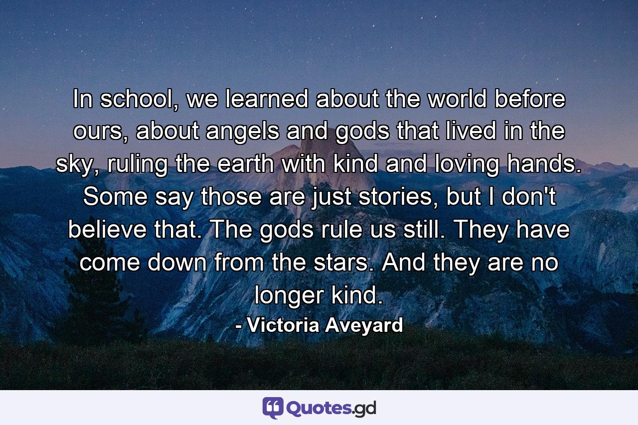 In school, we learned about the world before ours, about angels and gods that lived in the sky, ruling the earth with kind and loving hands. Some say those are just stories, but I don't believe that. The gods rule us still. They have come down from the stars. And they are no longer kind. - Quote by Victoria Aveyard