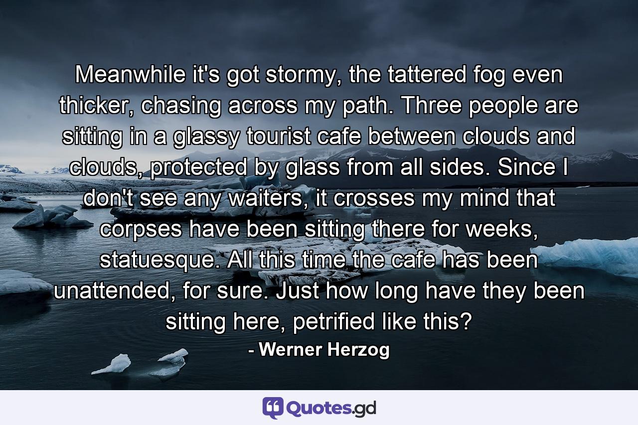 Meanwhile it's got stormy, the tattered fog even thicker, chasing across my path. Three people are sitting in a glassy tourist cafe between clouds and clouds, protected by glass from all sides. Since I don't see any waiters, it crosses my mind that corpses have been sitting there for weeks, statuesque. All this time the cafe has been unattended, for sure. Just how long have they been sitting here, petrified like this? - Quote by Werner Herzog