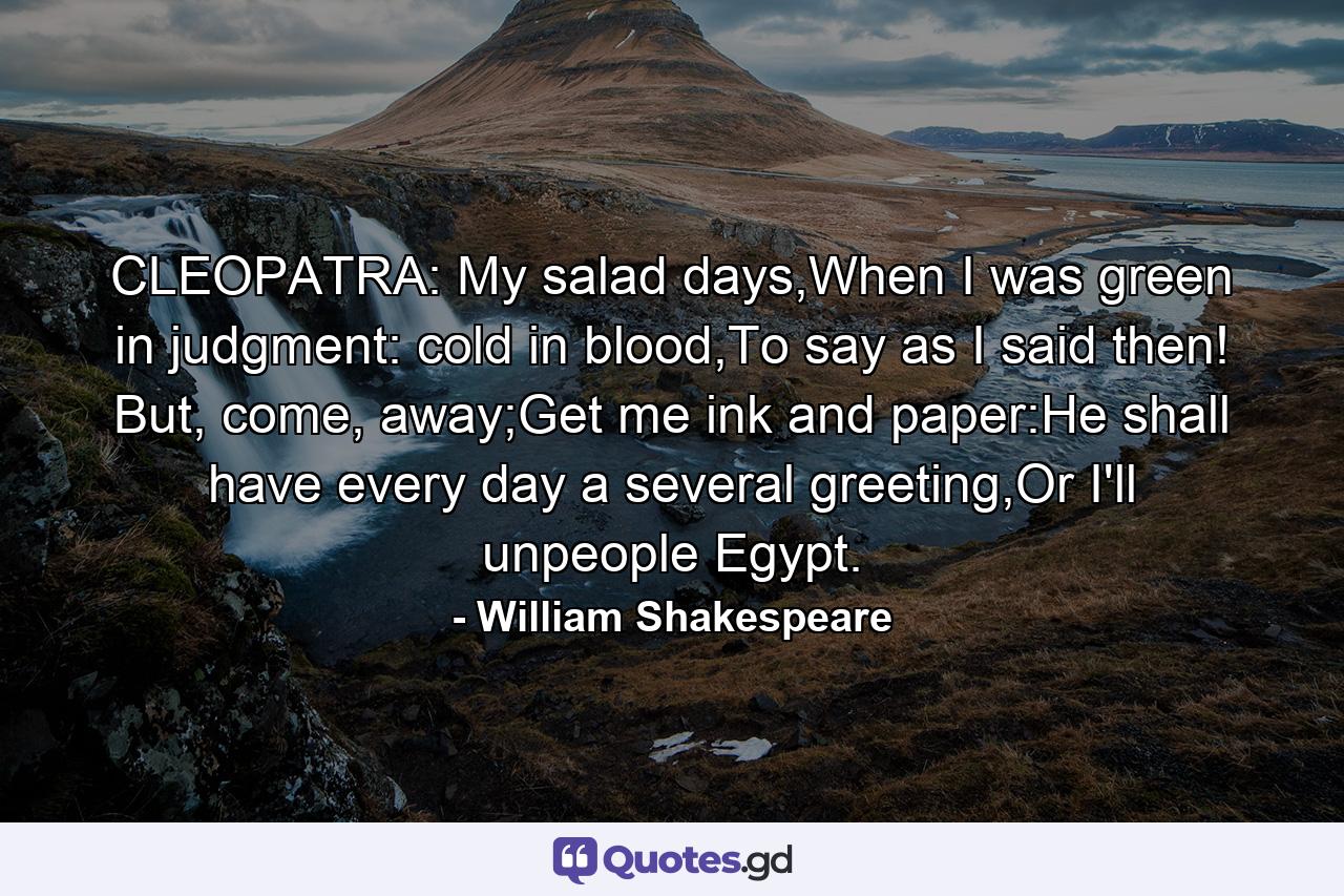 CLEOPATRA: My salad days,When I was green in judgment: cold in blood,To say as I said then! But, come, away;Get me ink and paper:He shall have every day a several greeting,Or I'll unpeople Egypt. - Quote by William Shakespeare
