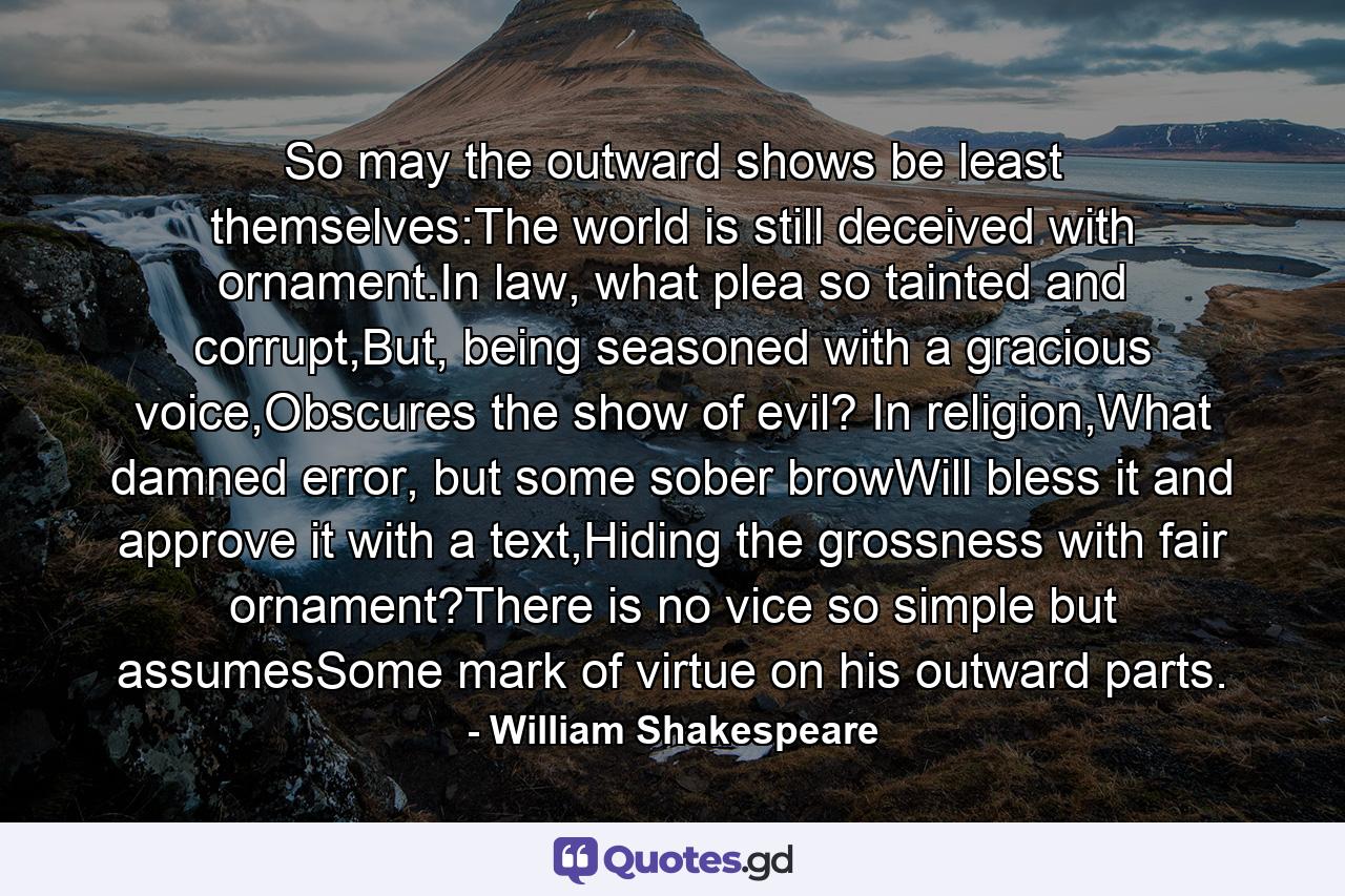 So may the outward shows be least themselves:The world is still deceived with ornament.In law, what plea so tainted and corrupt,But, being seasoned with a gracious voice,Obscures the show of evil? In religion,What damned error, but some sober browWill bless it and approve it with a text,Hiding the grossness with fair ornament?There is no vice so simple but assumesSome mark of virtue on his outward parts. - Quote by William Shakespeare