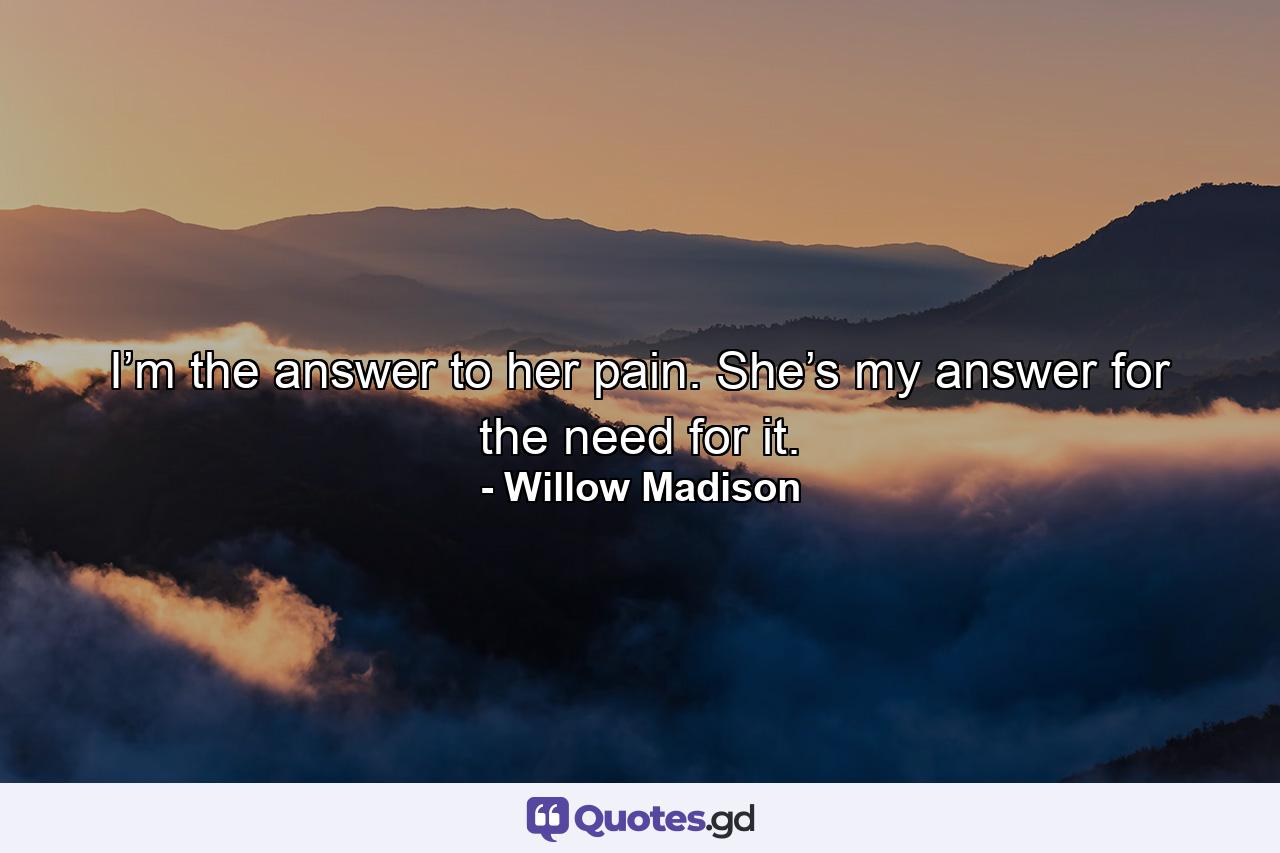 I’m the answer to her pain. She’s my answer for the need for it. - Quote by Willow Madison