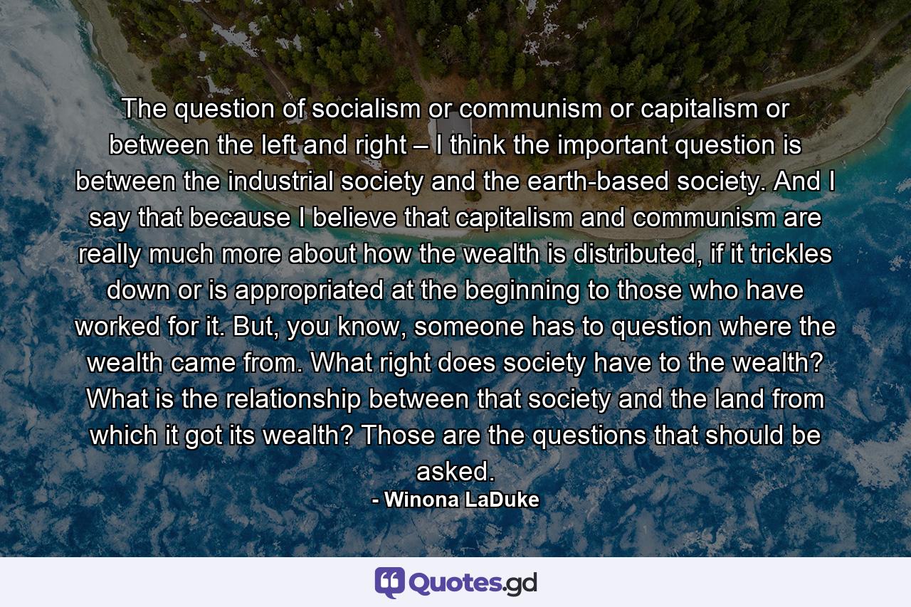 The question of socialism or communism or capitalism or between the left and right – I think the important question is between the industrial society and the earth-based society. And I say that because I believe that capitalism and communism are really much more about how the wealth is distributed, if it trickles down or is appropriated at the beginning to those who have worked for it. But, you know, someone has to question where the wealth came from. What right does society have to the wealth? What is the relationship between that society and the land from which it got its wealth? Those are the questions that should be asked. - Quote by Winona LaDuke