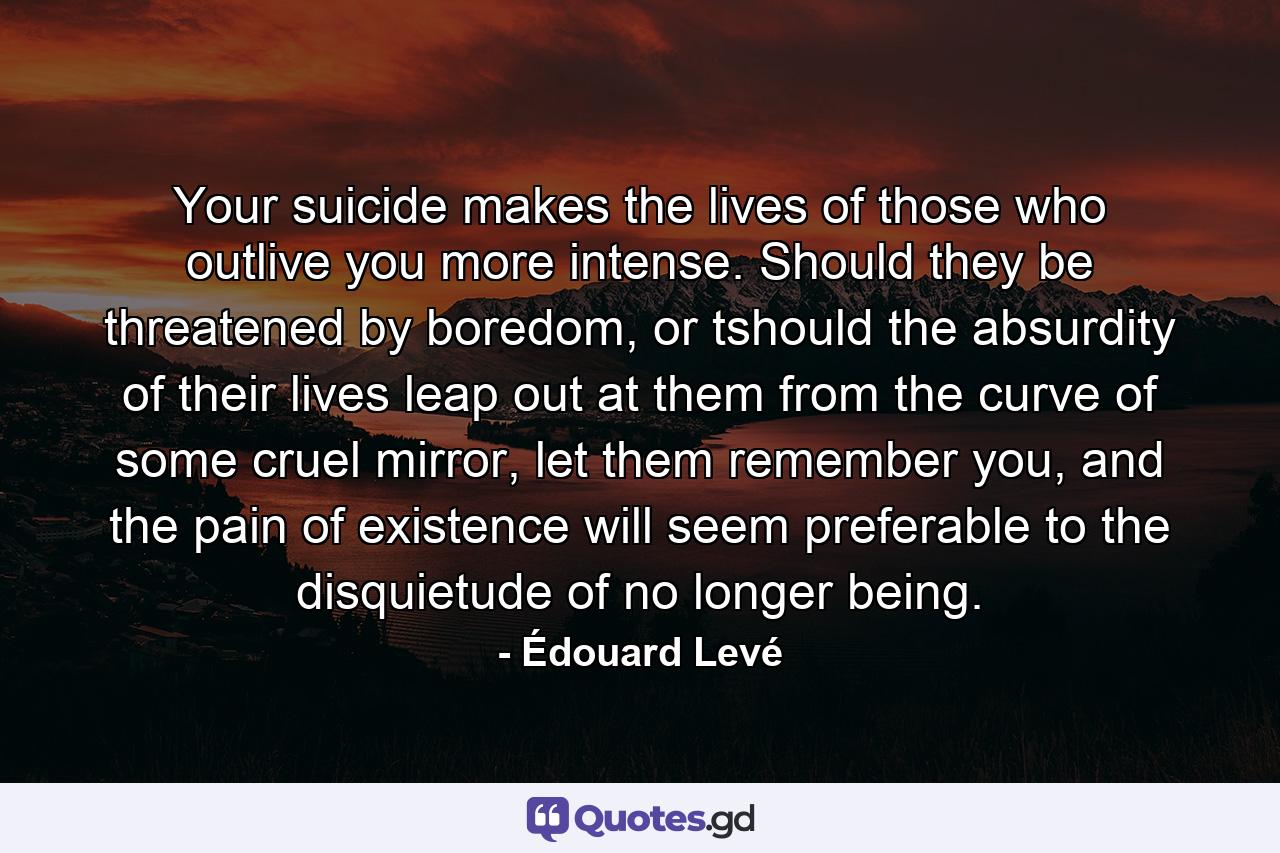 Your suicide makes the lives of those who outlive you more intense. Should they be threatened by boredom, or tshould the absurdity of their lives leap out at them from the curve of some cruel mirror, let them remember you, and the pain of existence will seem preferable to the disquietude of no longer being. - Quote by Édouard Levé