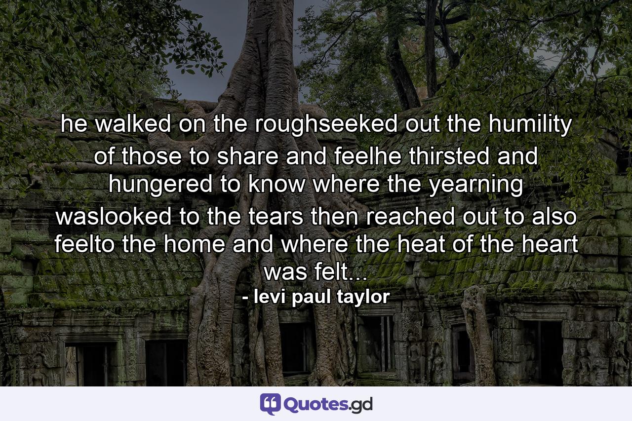 he walked on the roughseeked out the humility of those to share and feelhe thirsted and hungered to know where the yearning waslooked to the tears then reached out to also feelto the home and where the heat of the heart was felt... - Quote by levi paul taylor